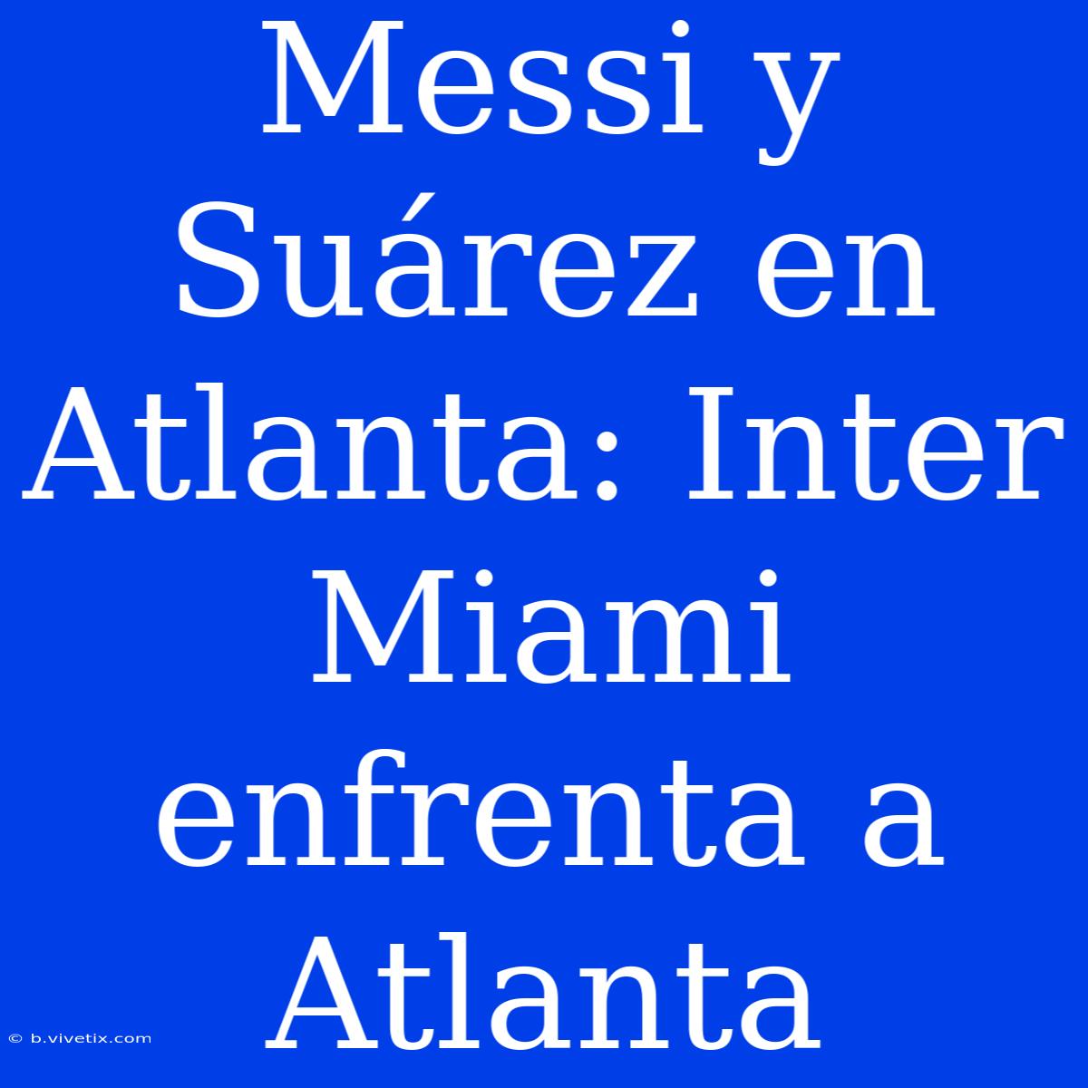 Messi Y Suárez En Atlanta: Inter Miami Enfrenta A Atlanta