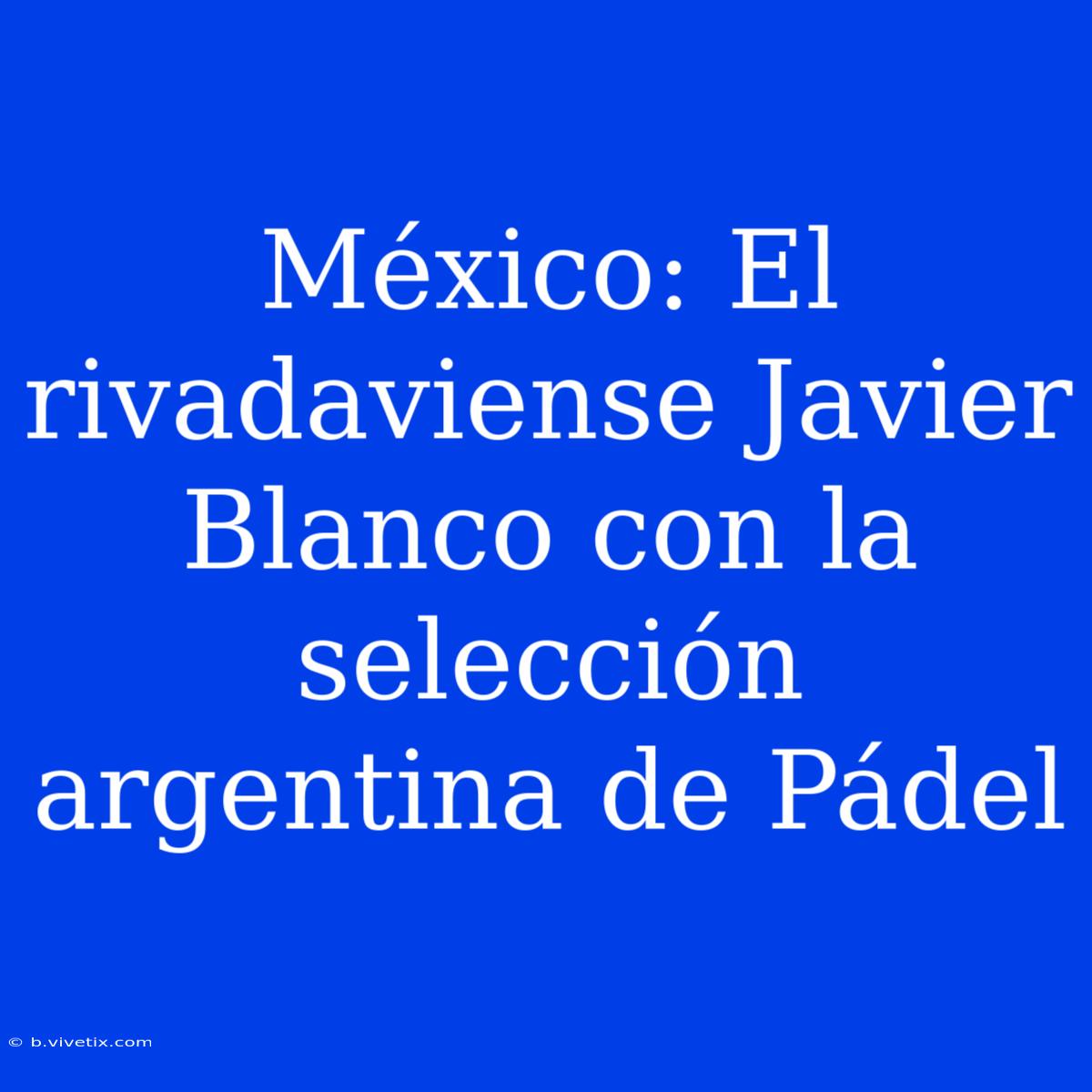 México: El Rivadaviense Javier Blanco Con La Selección Argentina De Pádel