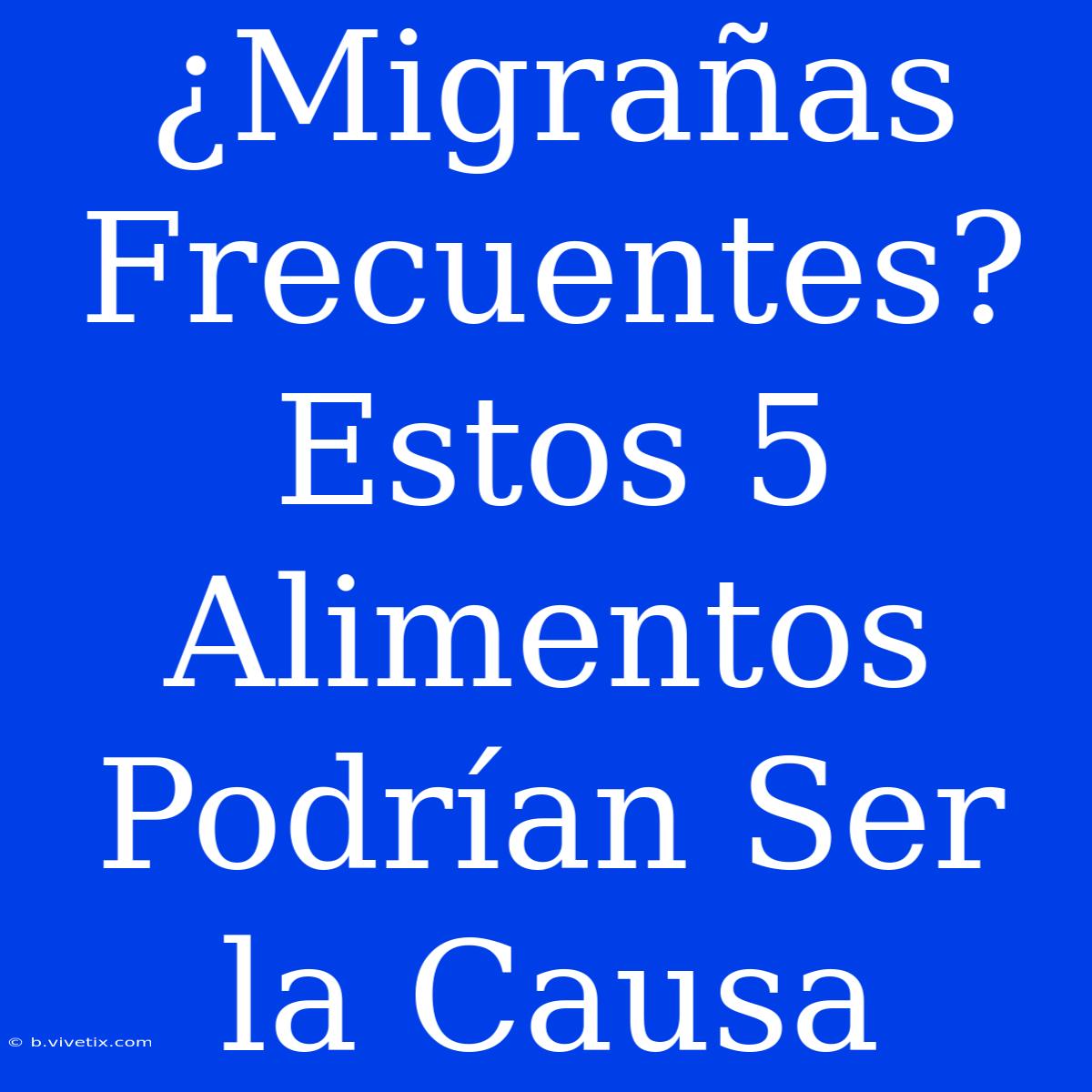 ¿Migrañas Frecuentes? Estos 5 Alimentos Podrían Ser La Causa