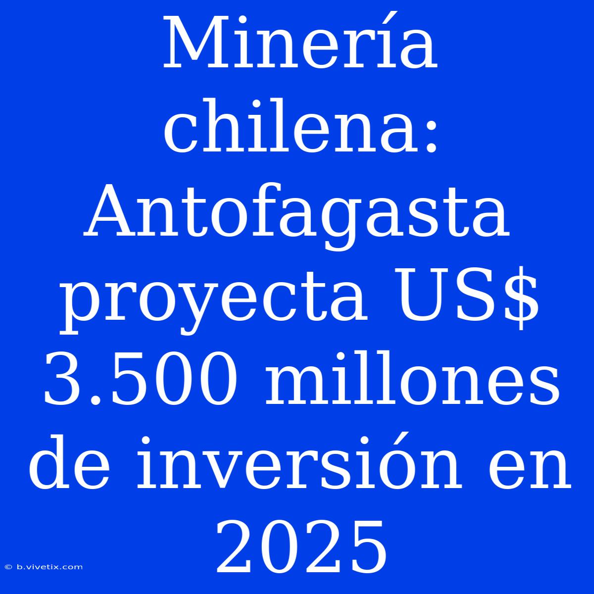 Minería Chilena: Antofagasta Proyecta US$ 3.500 Millones De Inversión En 2025