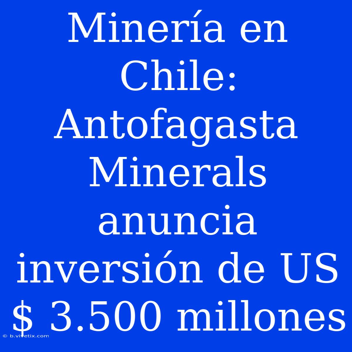 Minería En Chile: Antofagasta Minerals Anuncia Inversión De US$ 3.500 Millones