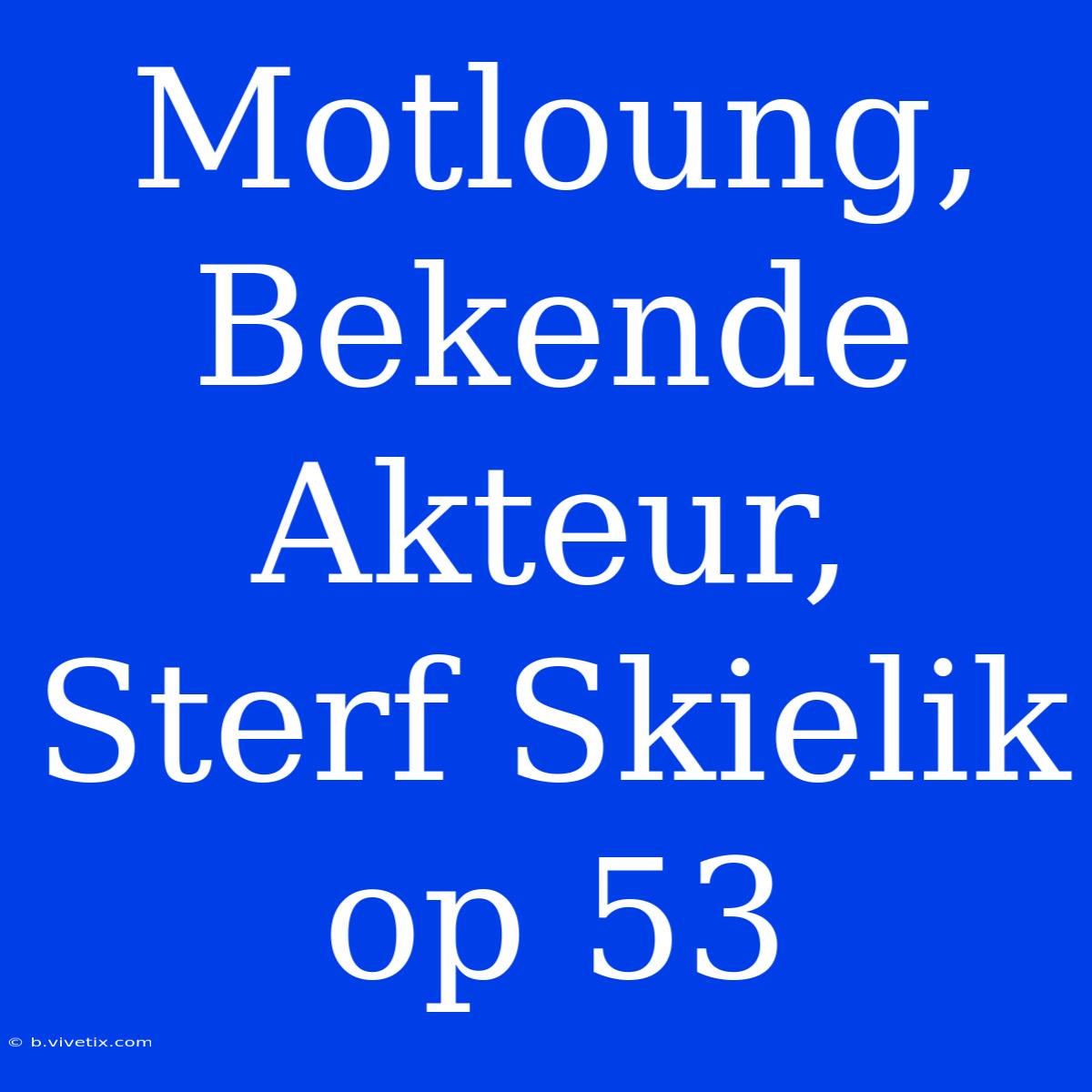 Motloung, Bekende Akteur, Sterf Skielik Op 53