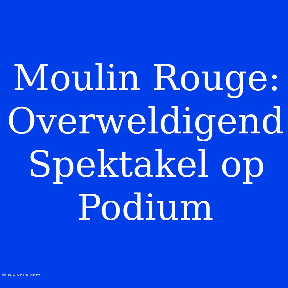 Moulin Rouge: Overweldigend Spektakel Op Podium