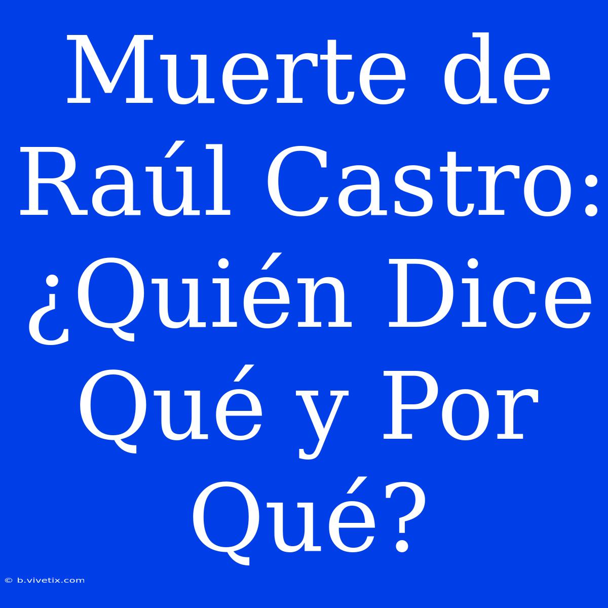 Muerte De Raúl Castro: ¿Quién Dice Qué Y Por Qué?