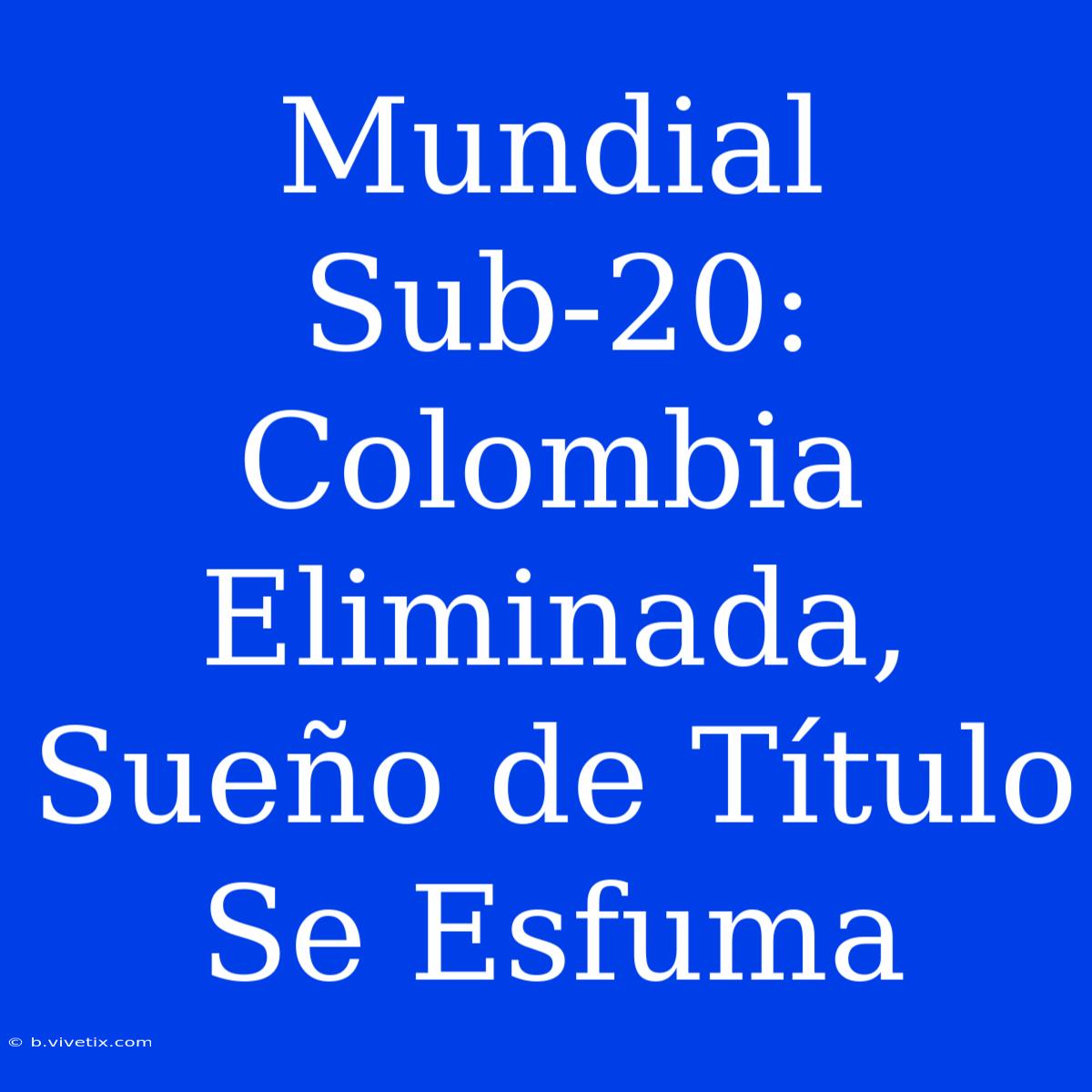 Mundial Sub-20: Colombia Eliminada, Sueño De Título Se Esfuma