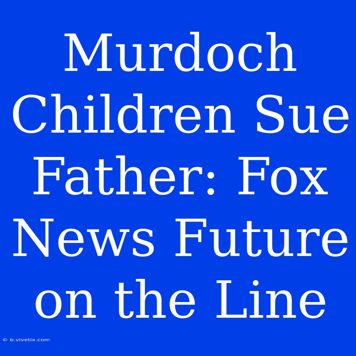 Murdoch Children Sue Father: Fox News Future On The Line