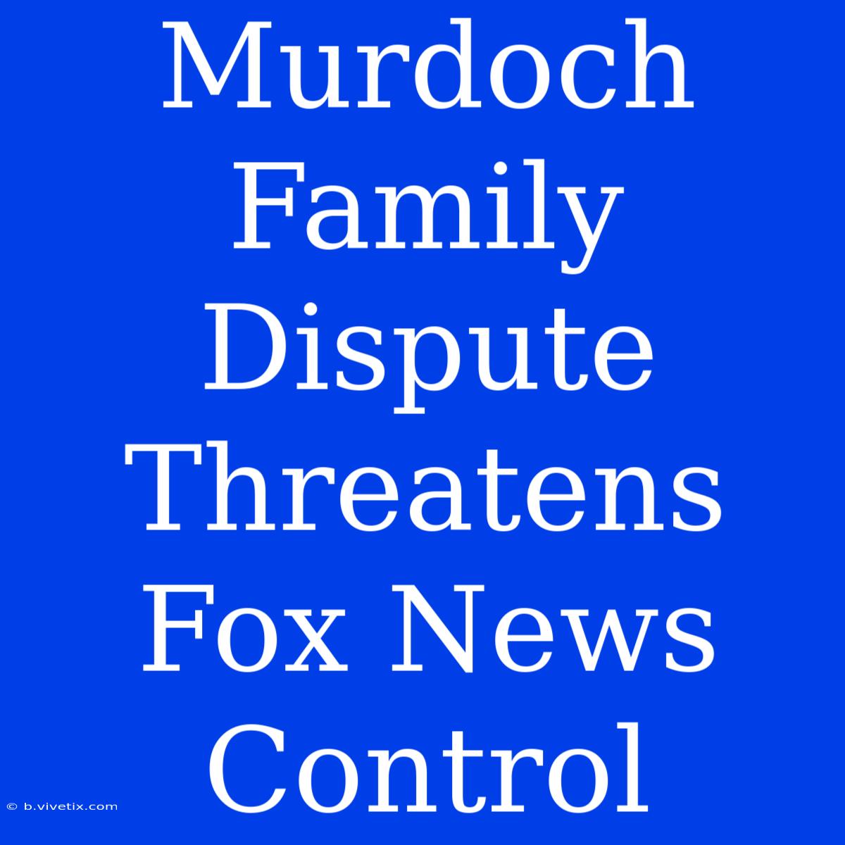 Murdoch Family Dispute Threatens Fox News Control