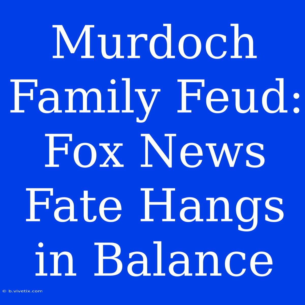 Murdoch Family Feud: Fox News Fate Hangs In Balance