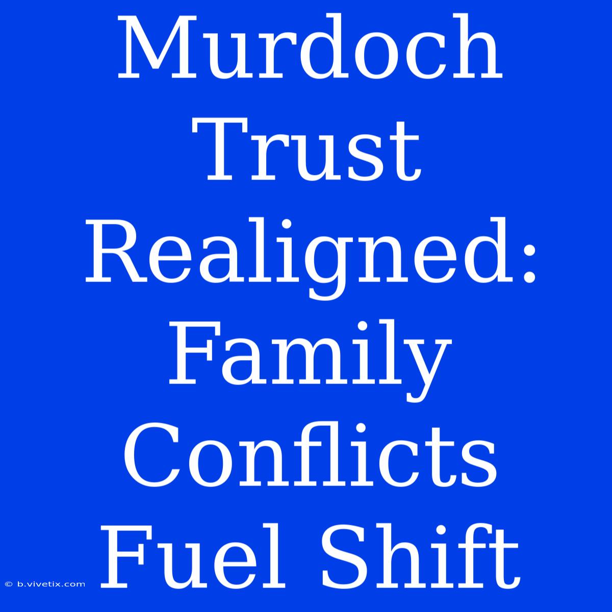 Murdoch Trust Realigned: Family Conflicts Fuel Shift