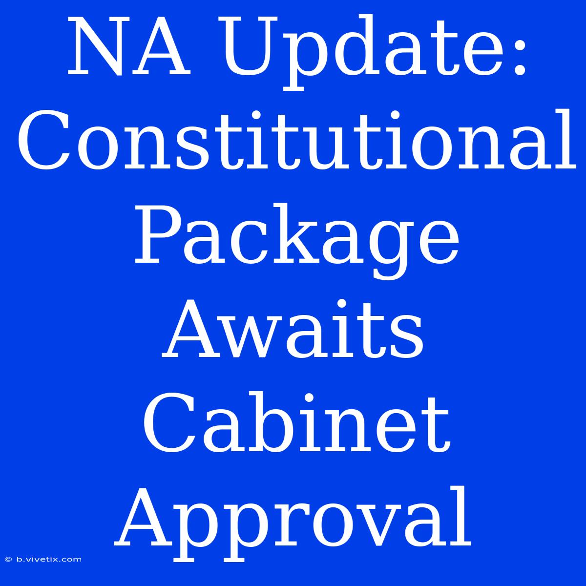 NA Update: Constitutional Package Awaits Cabinet Approval