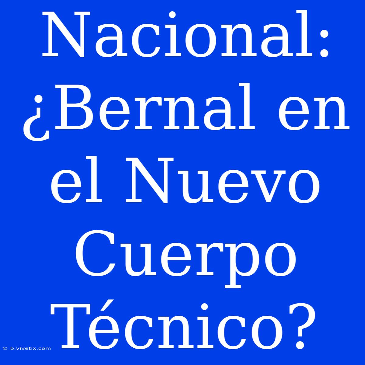 Nacional: ¿Bernal En El Nuevo Cuerpo Técnico?