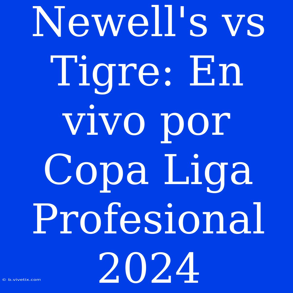 Newell's Vs Tigre: En Vivo Por Copa Liga Profesional 2024