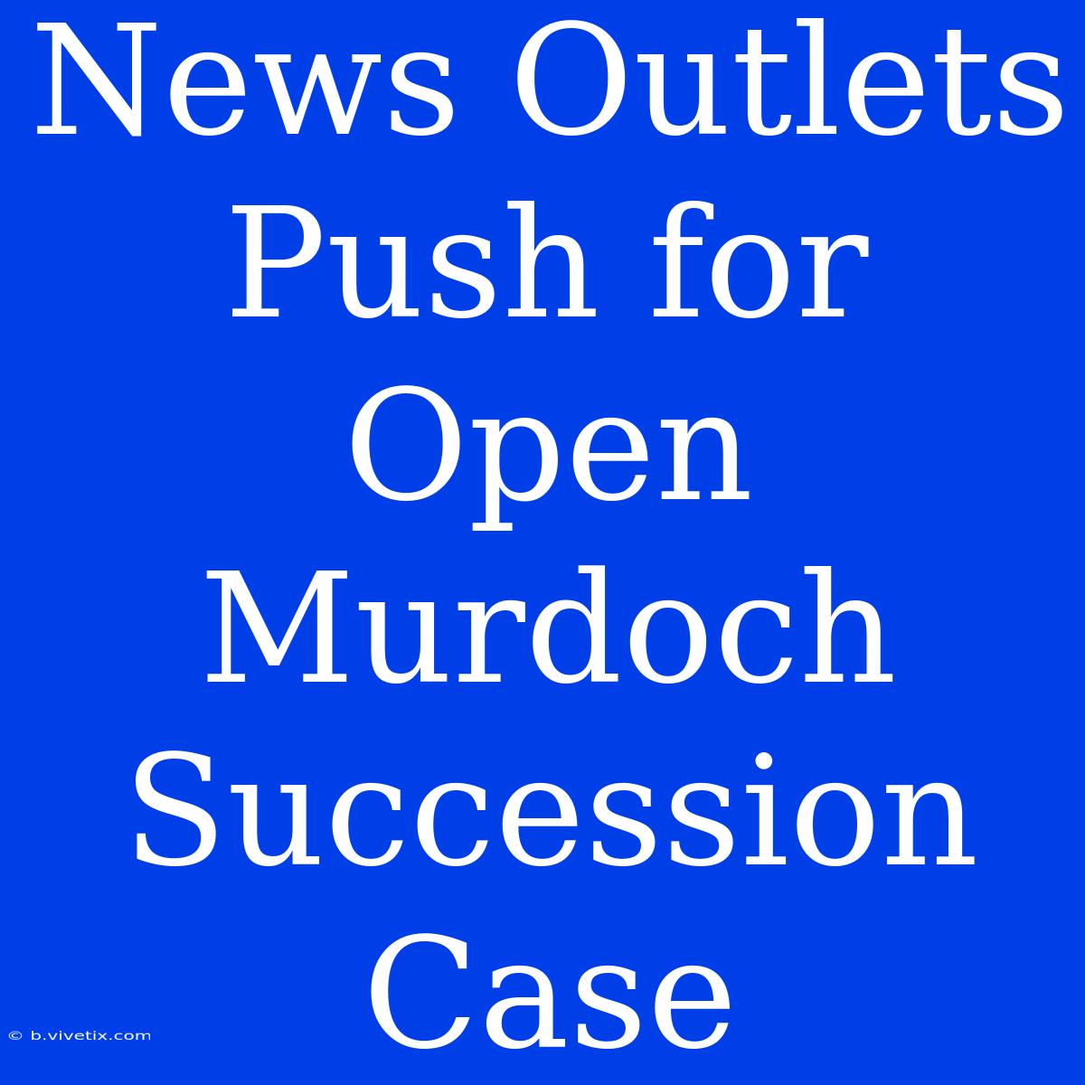 News Outlets Push For Open Murdoch Succession Case