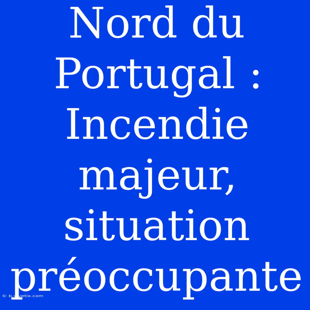 Nord Du Portugal : Incendie Majeur, Situation Préoccupante