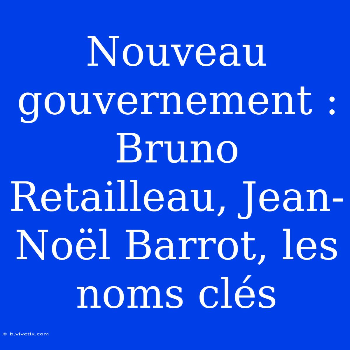 Nouveau Gouvernement : Bruno Retailleau, Jean-Noël Barrot, Les Noms Clés