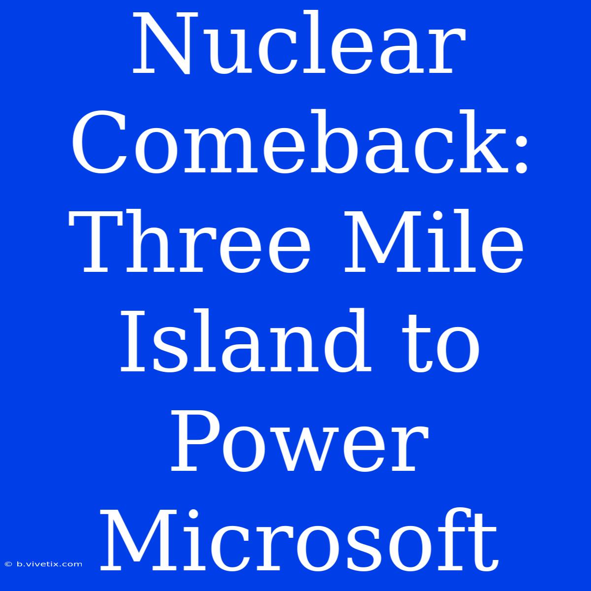 Nuclear Comeback: Three Mile Island To Power Microsoft