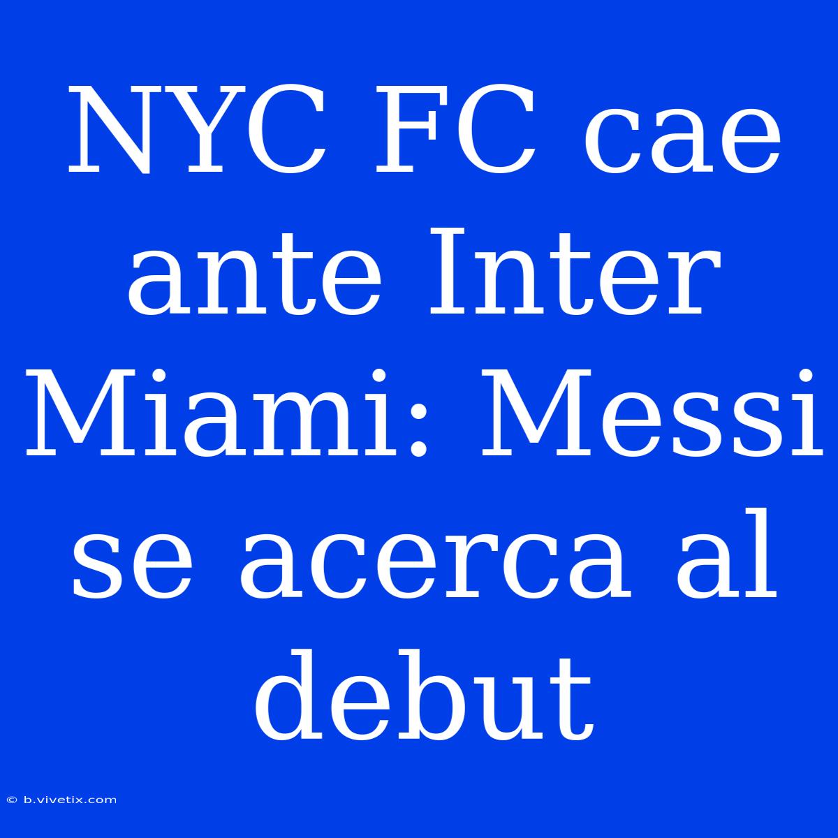 NYC FC Cae Ante Inter Miami: Messi Se Acerca Al Debut 