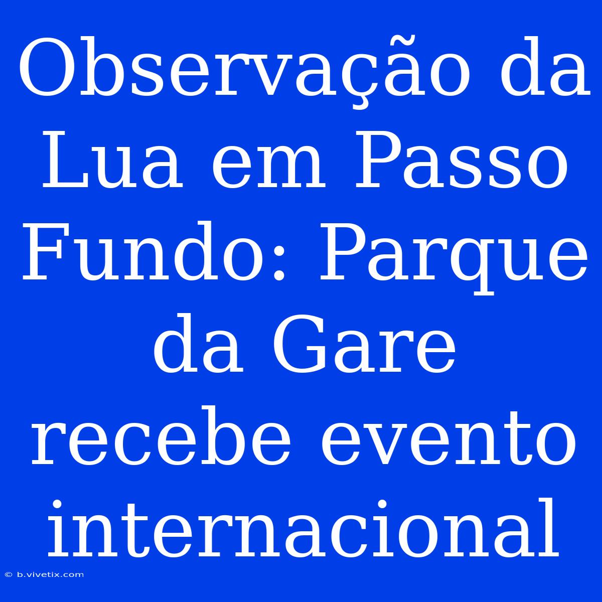 Observação Da Lua Em Passo Fundo: Parque Da Gare Recebe Evento Internacional