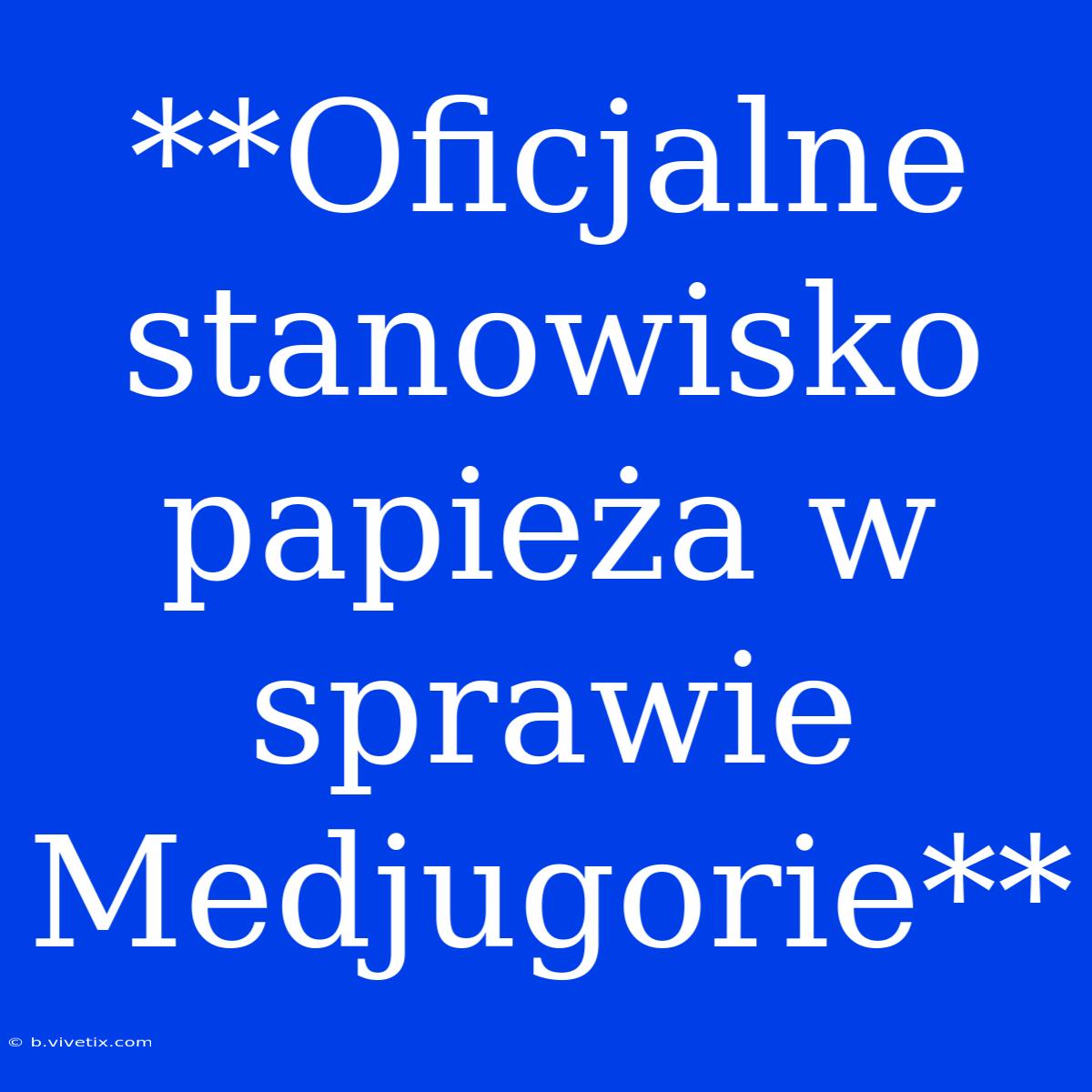 **Oficjalne Stanowisko Papieża W Sprawie Medjugorie**