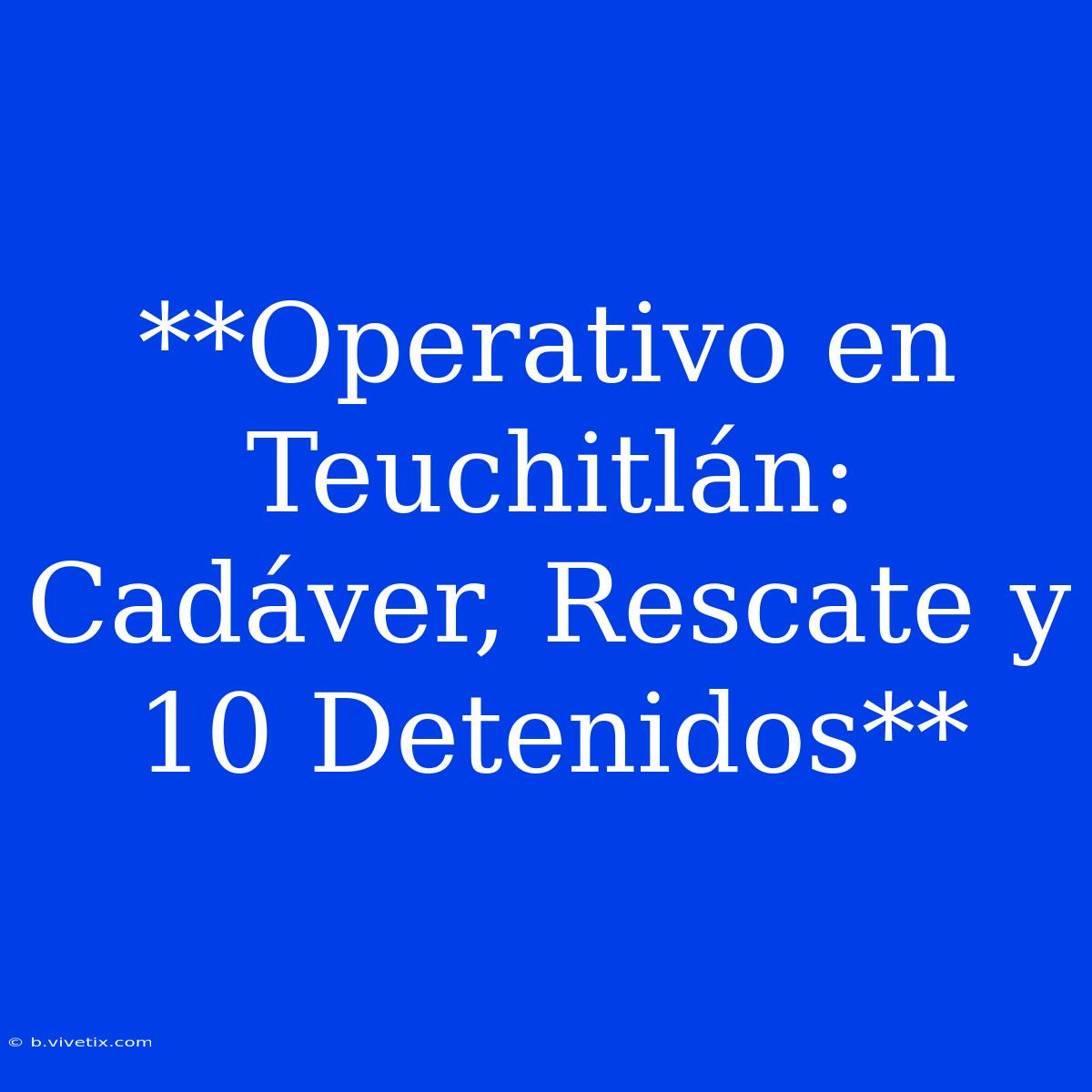 **Operativo En Teuchitlán: Cadáver, Rescate Y 10 Detenidos**