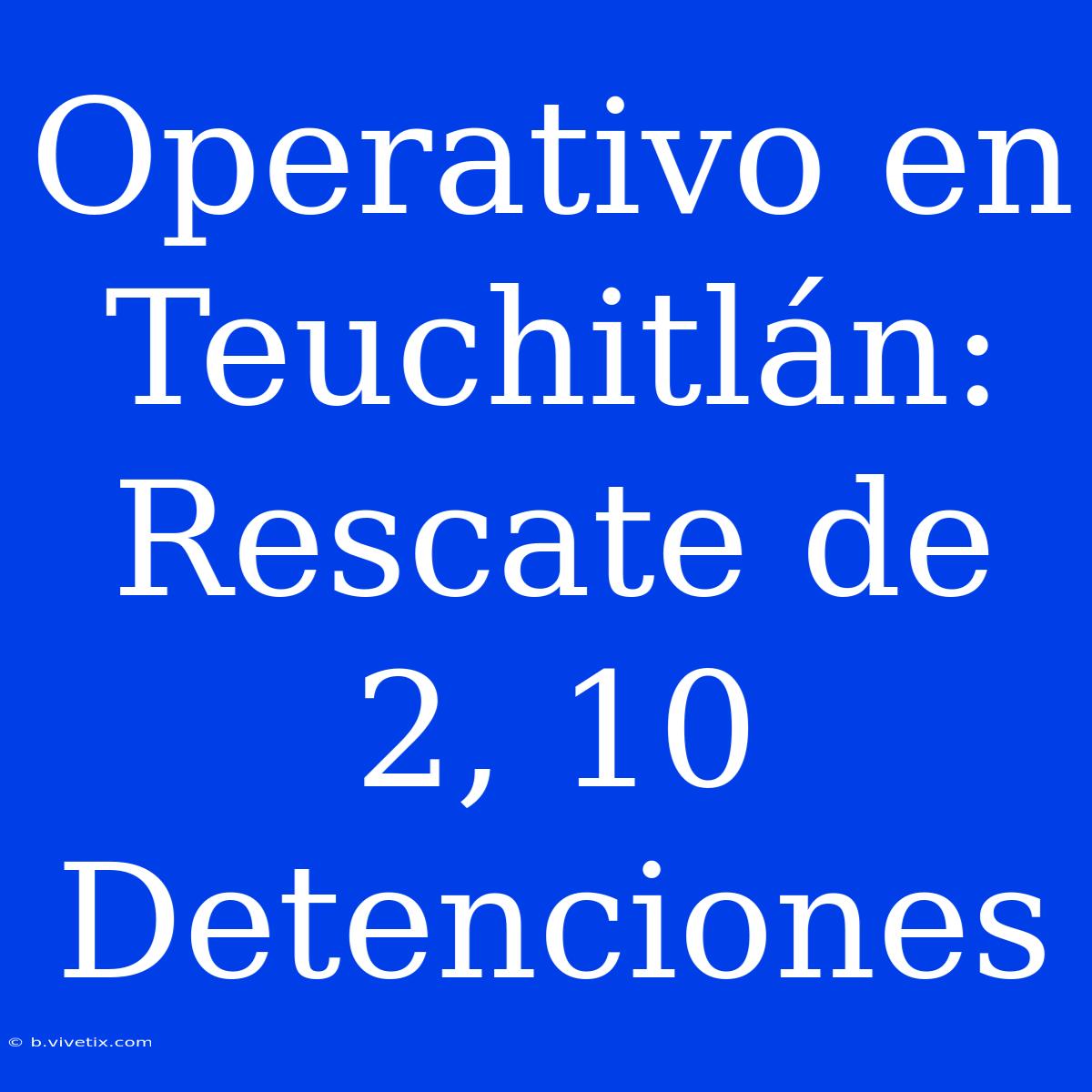 Operativo En Teuchitlán: Rescate De 2, 10 Detenciones