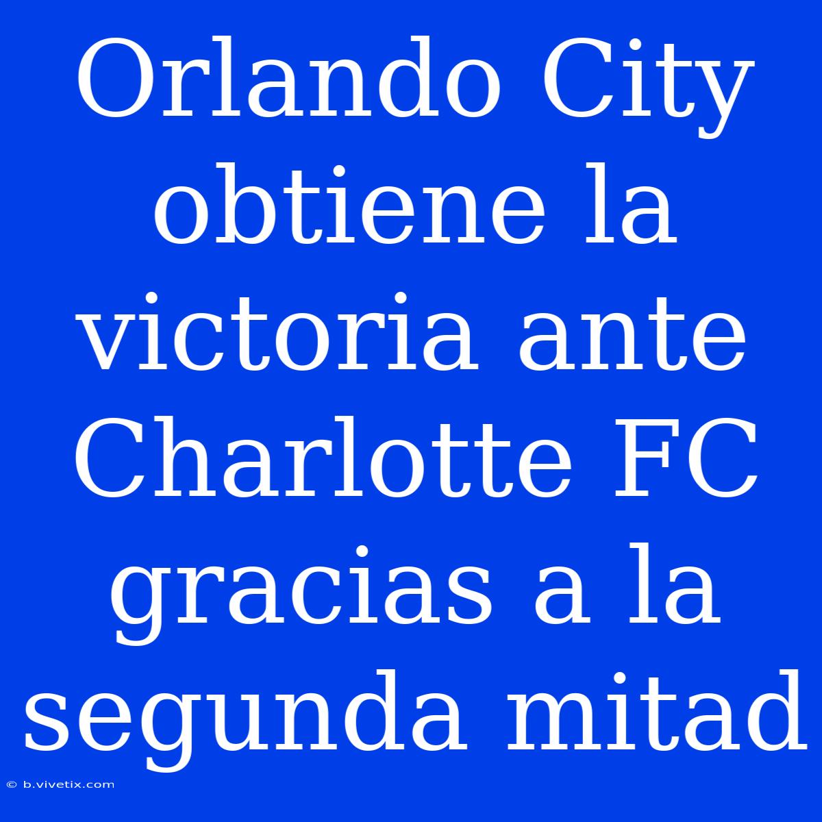 Orlando City Obtiene La Victoria Ante Charlotte FC Gracias A La Segunda Mitad