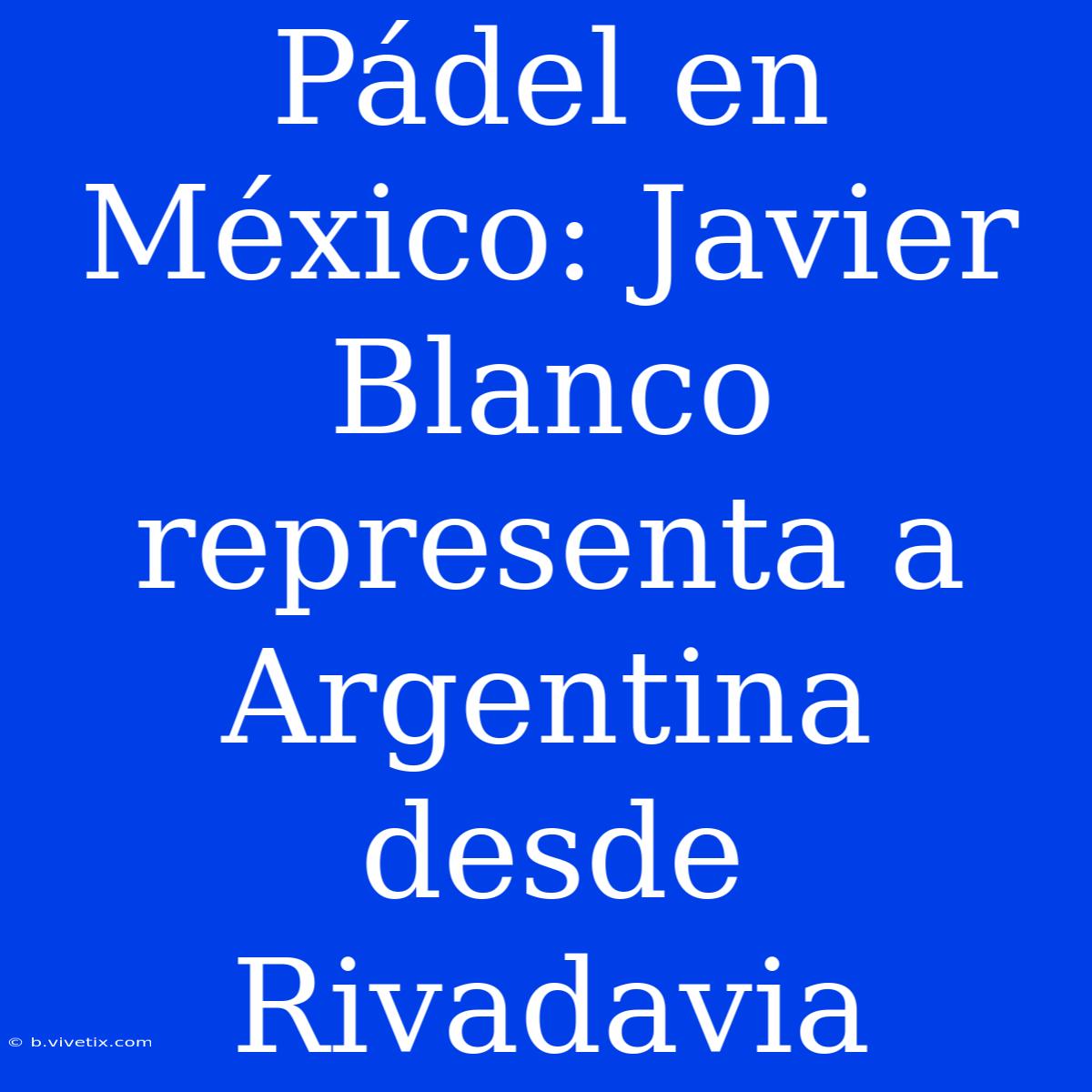 Pádel En México: Javier Blanco Representa A Argentina Desde Rivadavia