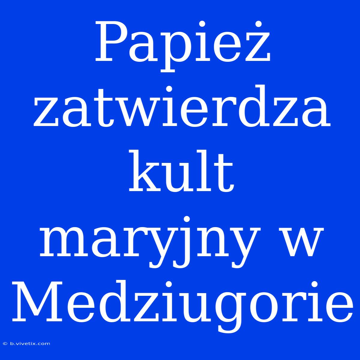 Papież Zatwierdza Kult Maryjny W Medziugorie