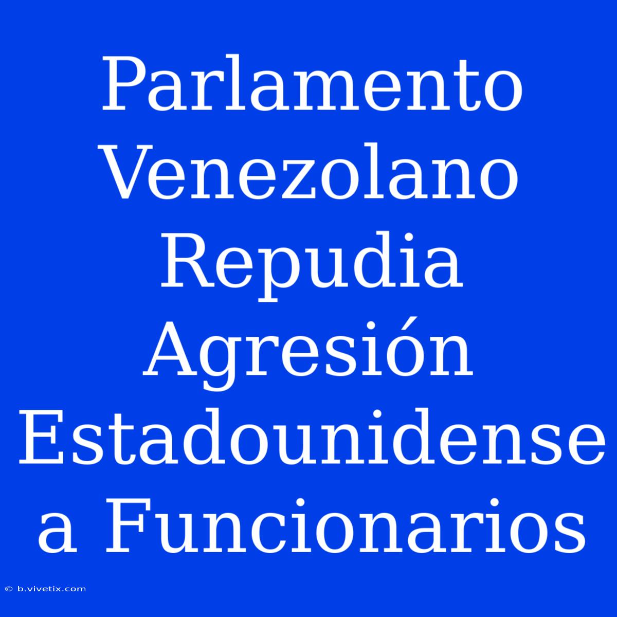 Parlamento Venezolano Repudia Agresión Estadounidense A Funcionarios