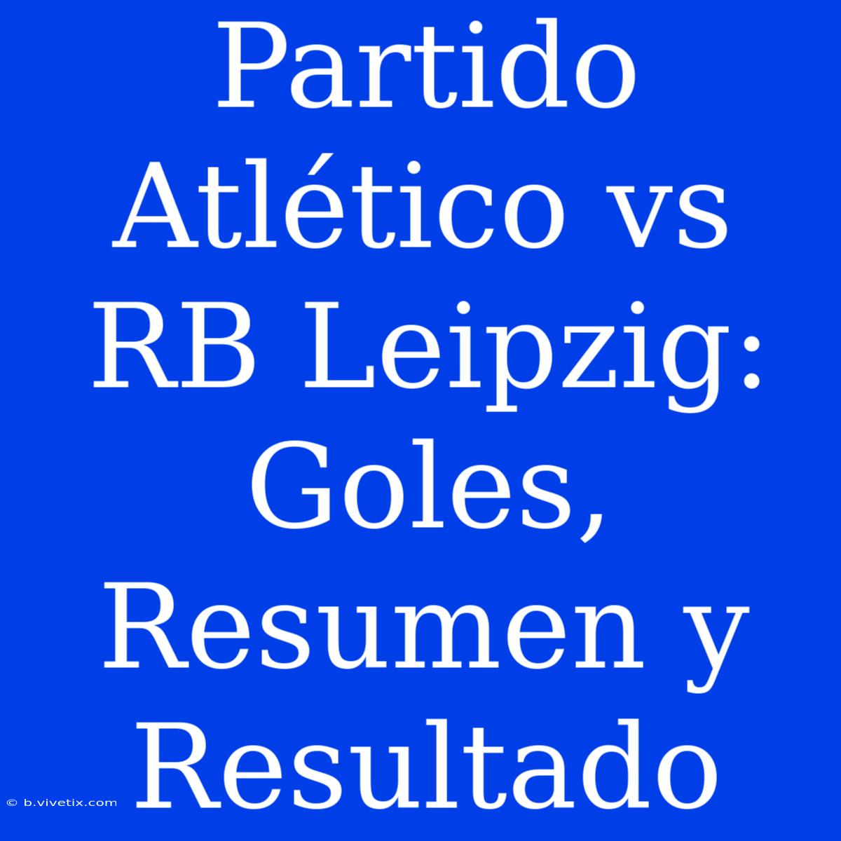 Partido Atlético Vs RB Leipzig: Goles, Resumen Y Resultado