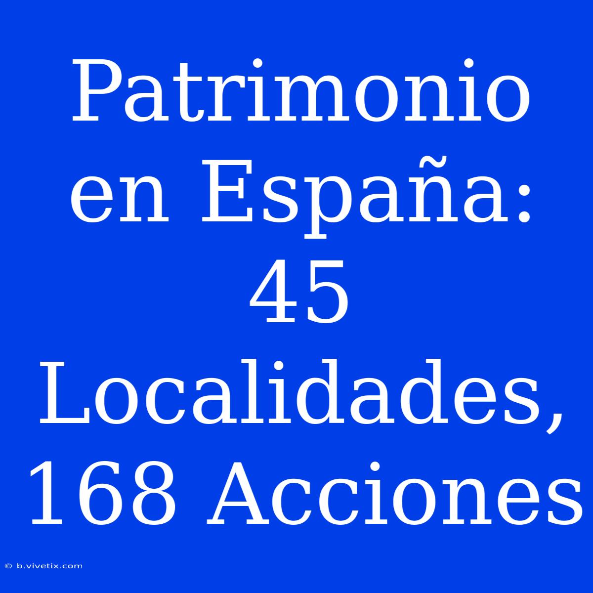 Patrimonio En España: 45 Localidades, 168 Acciones 