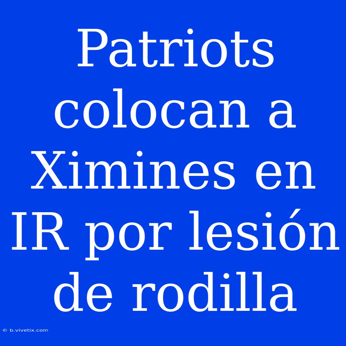 Patriots Colocan A Ximines En IR Por Lesión De Rodilla