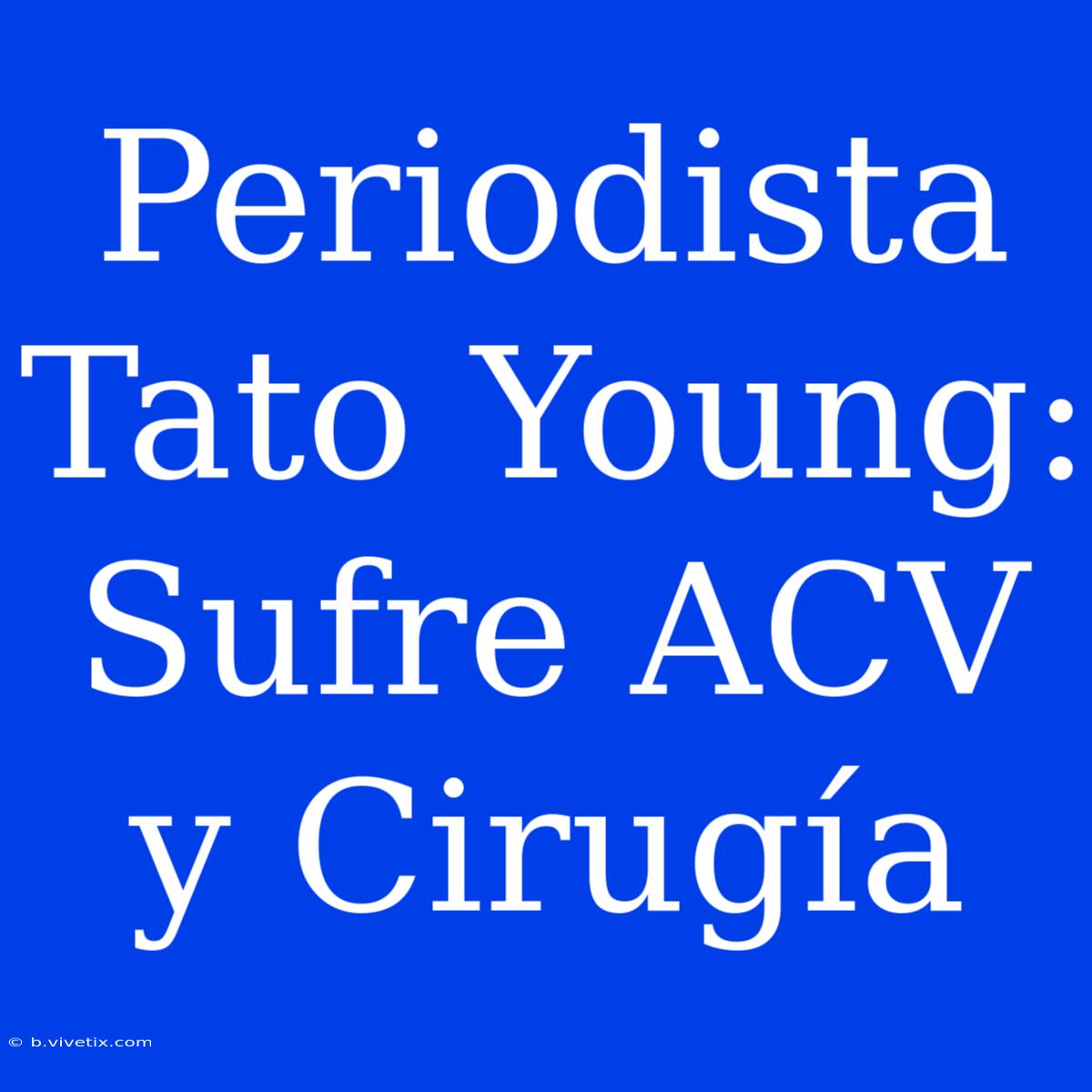 Periodista Tato Young: Sufre ACV Y Cirugía