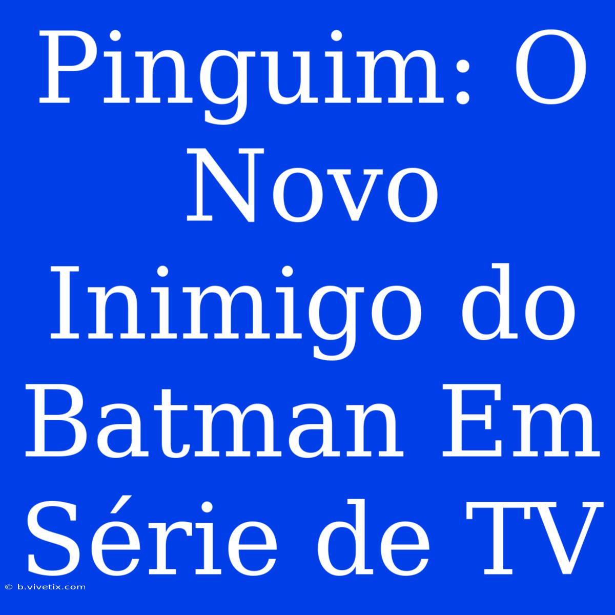 Pinguim: O Novo Inimigo Do Batman Em Série De TV