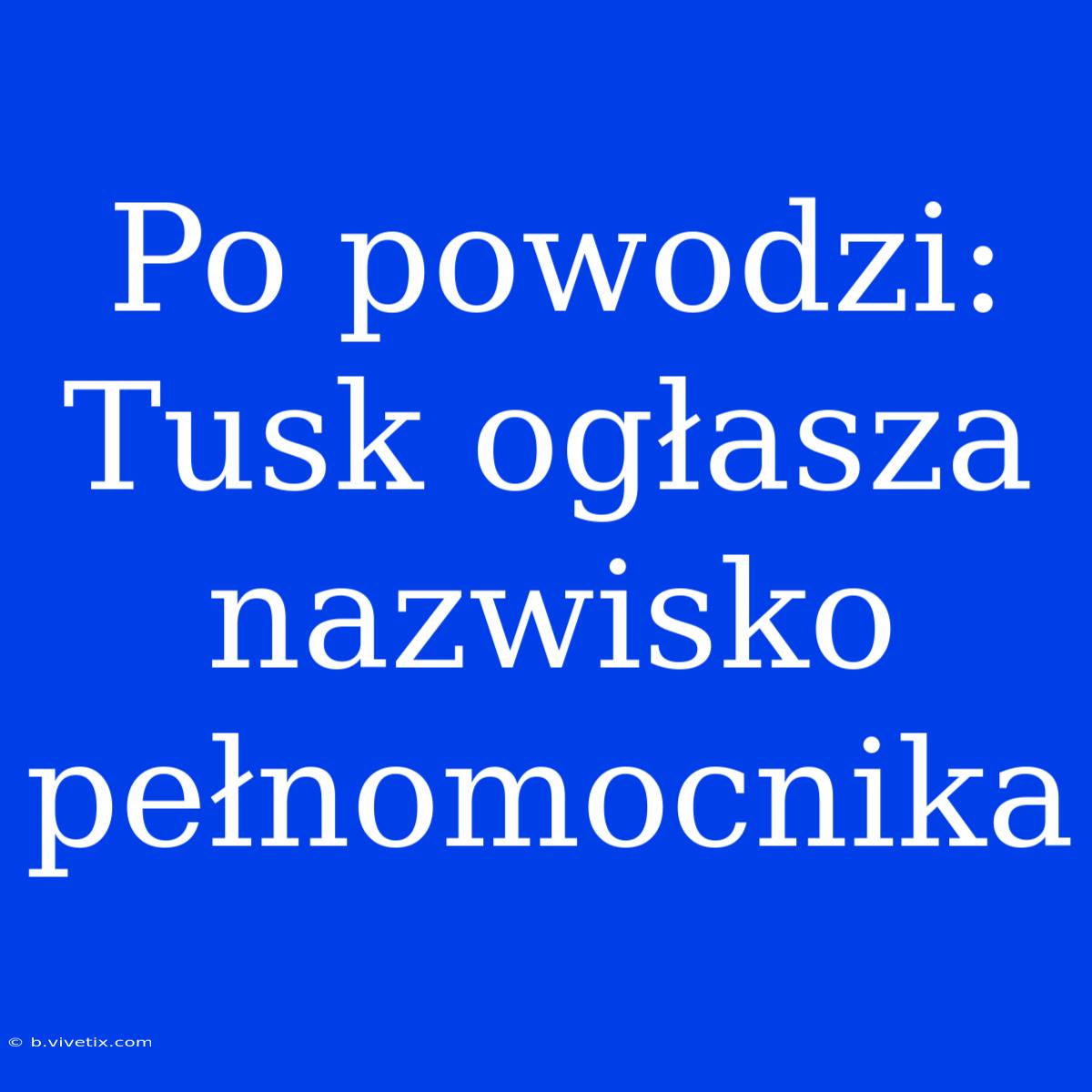 Po Powodzi: Tusk Ogłasza Nazwisko Pełnomocnika