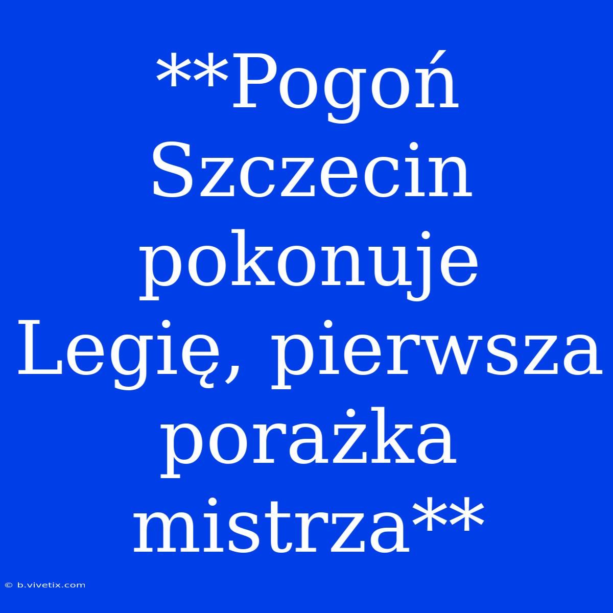 **Pogoń Szczecin Pokonuje Legię, Pierwsza Porażka Mistrza**