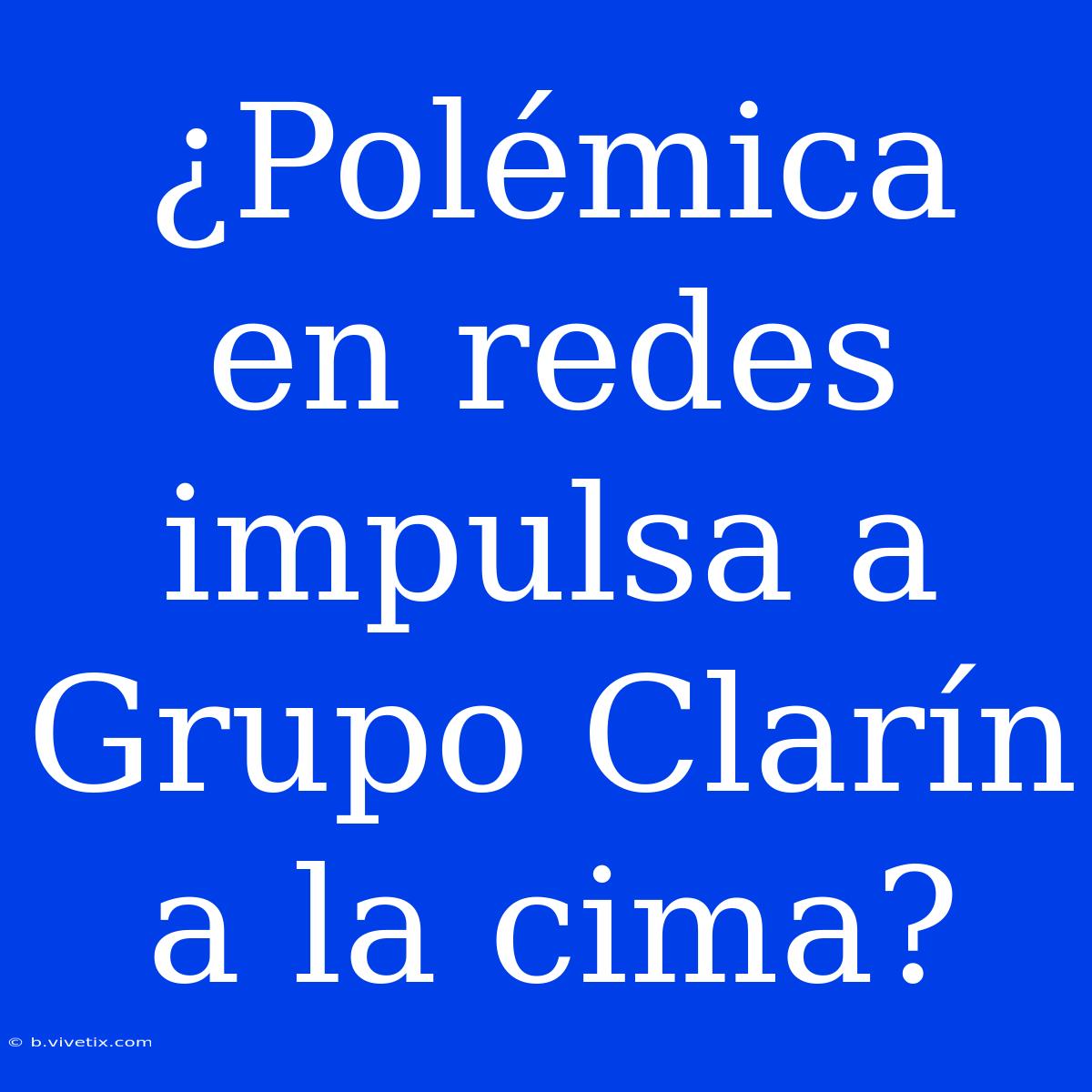 ¿Polémica En Redes Impulsa A Grupo Clarín A La Cima?