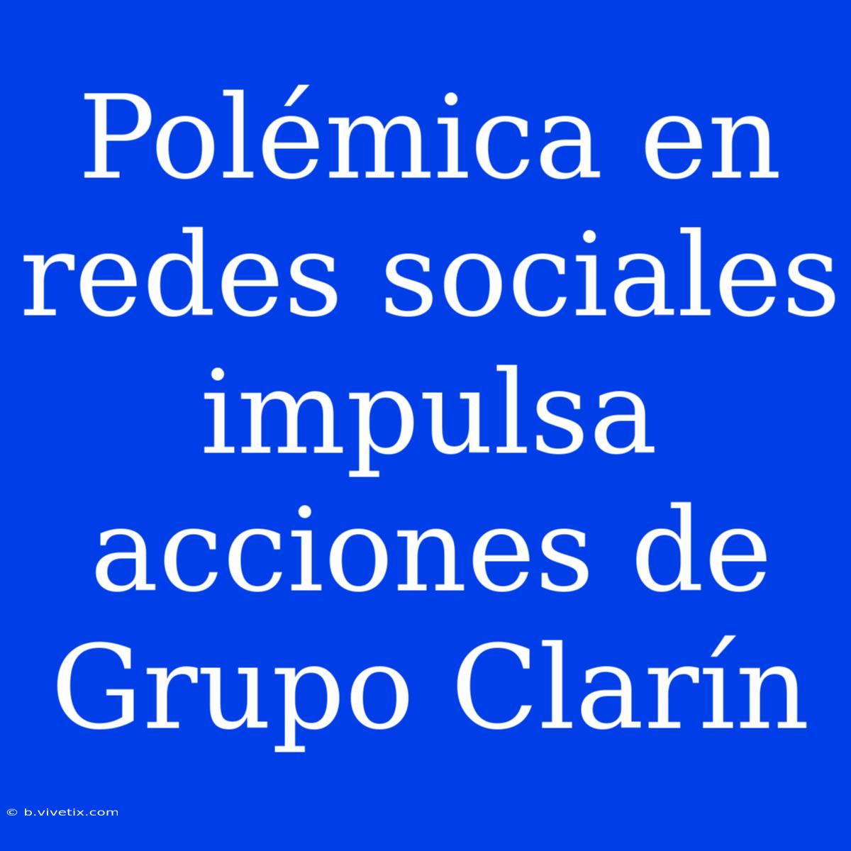 Polémica En Redes Sociales Impulsa Acciones De Grupo Clarín