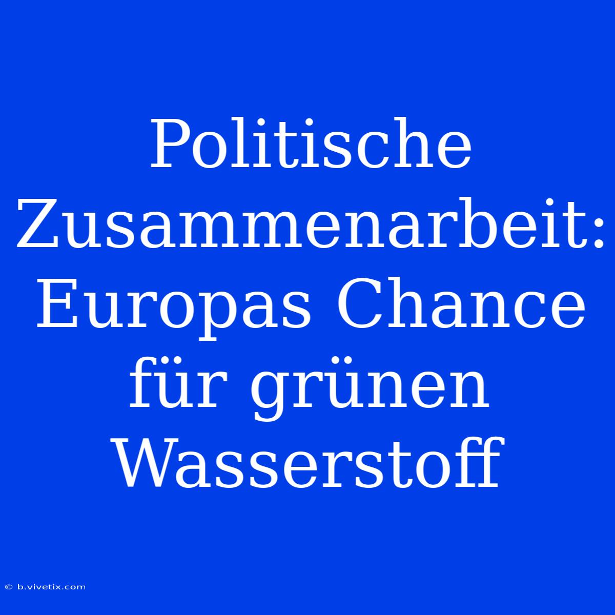 Politische Zusammenarbeit: Europas Chance Für Grünen Wasserstoff