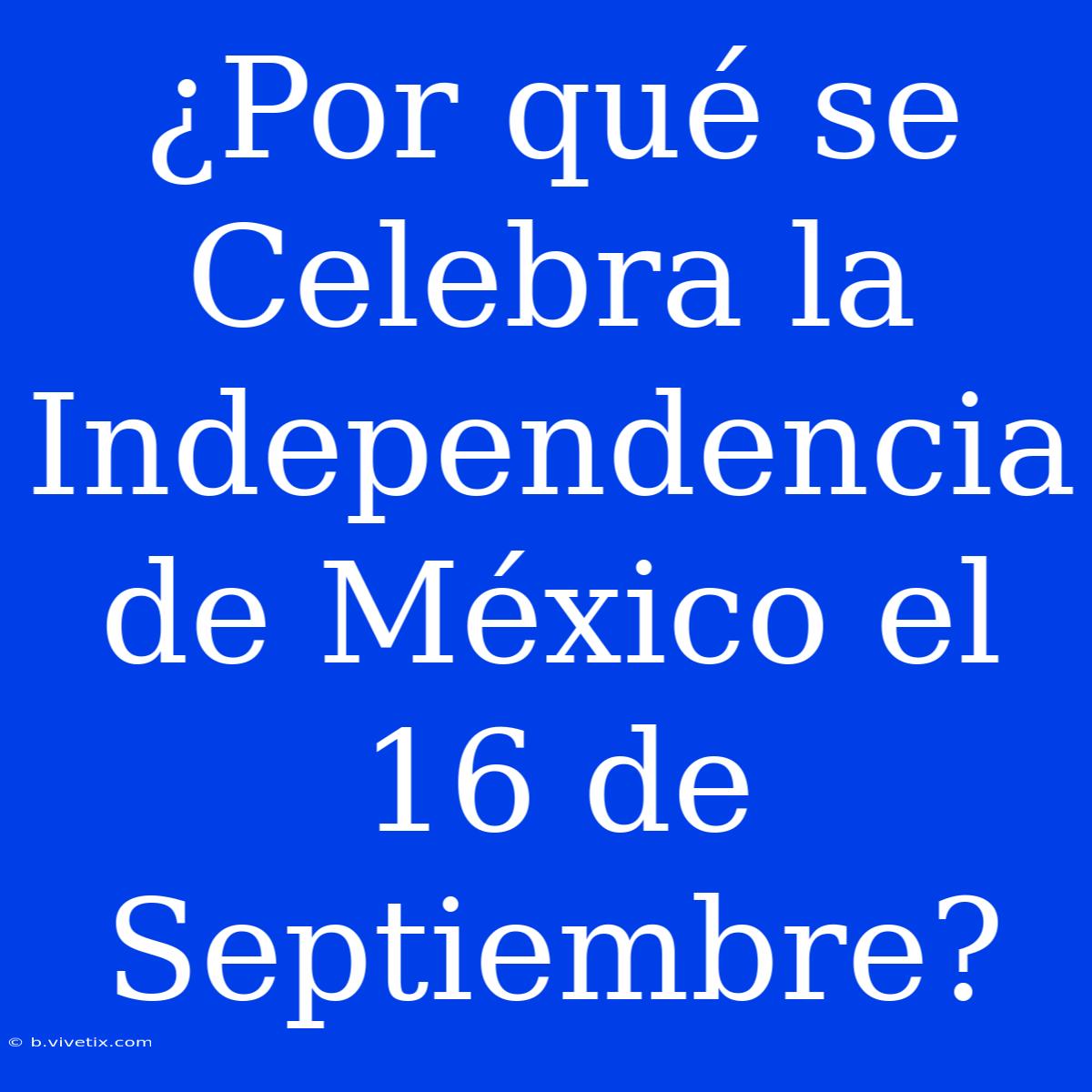 ¿Por Qué Se Celebra La Independencia De México El 16 De Septiembre?