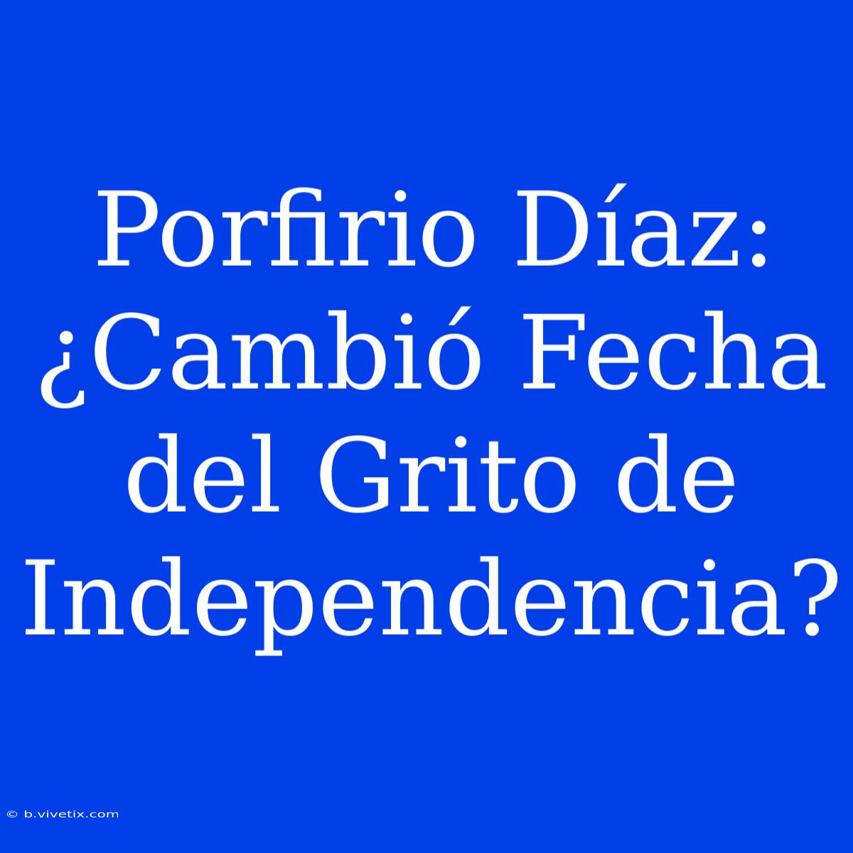 Porfirio Díaz: ¿Cambió Fecha Del Grito De Independencia?