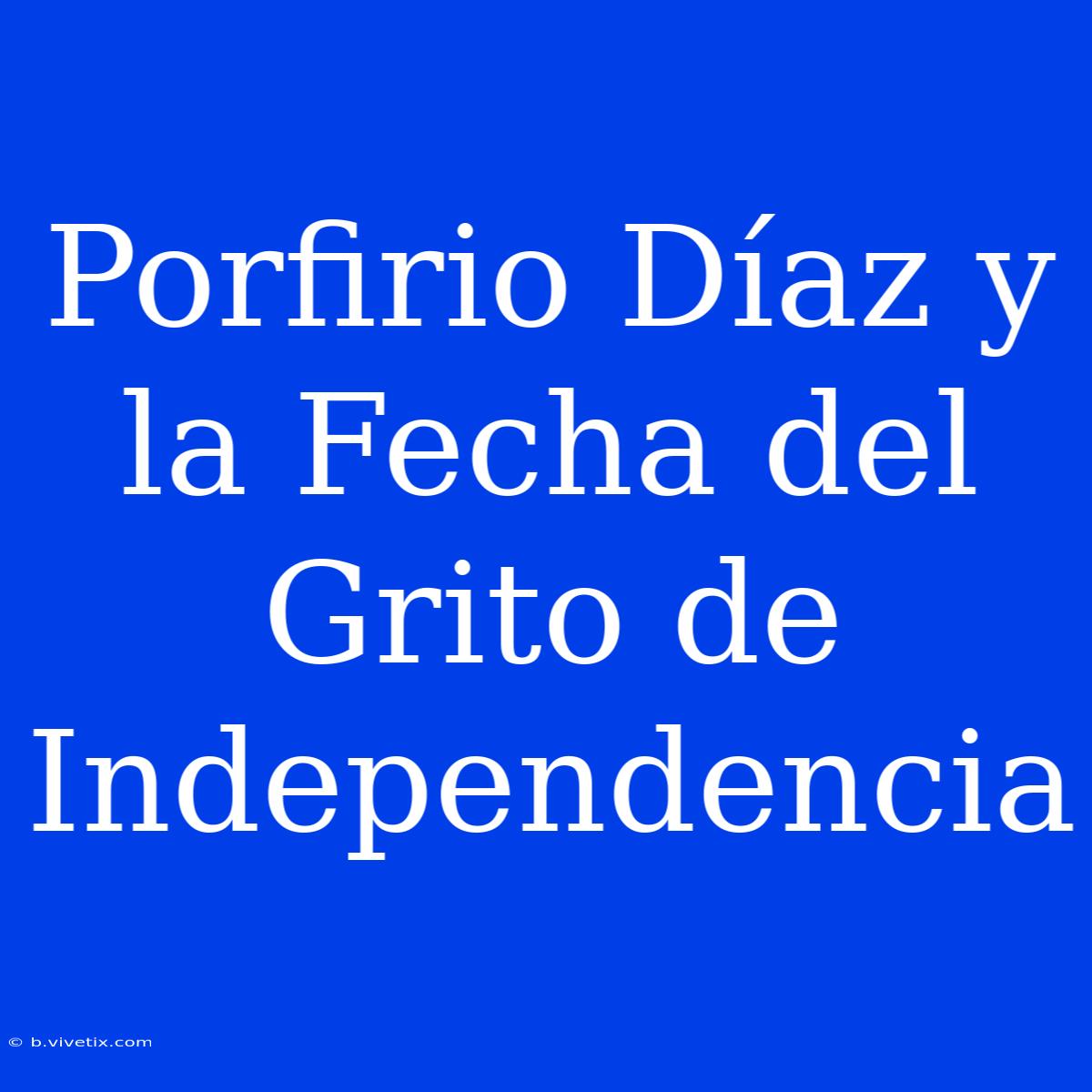 Porfirio Díaz Y La Fecha Del Grito De Independencia