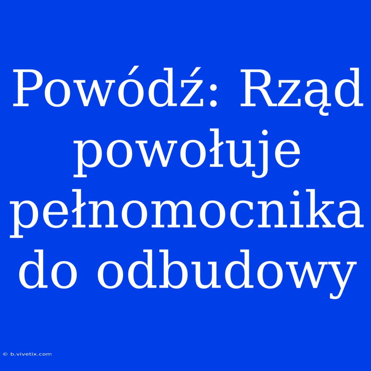 Powódź: Rząd Powołuje Pełnomocnika Do Odbudowy