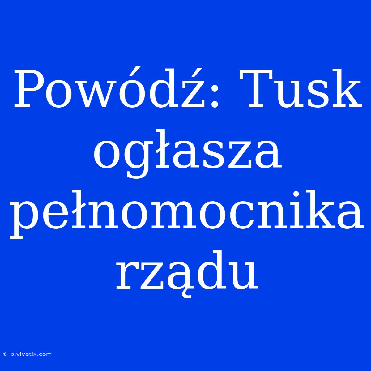 Powódź: Tusk Ogłasza Pełnomocnika Rządu