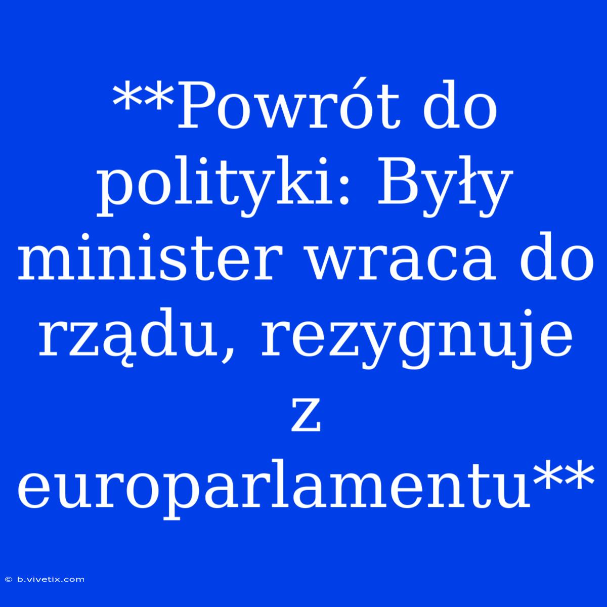 **Powrót Do Polityki: Były Minister Wraca Do Rządu, Rezygnuje Z Europarlamentu** 