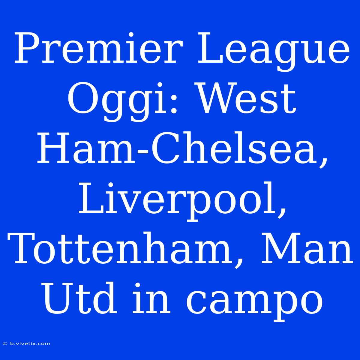 Premier League Oggi: West Ham-Chelsea, Liverpool, Tottenham, Man Utd In Campo