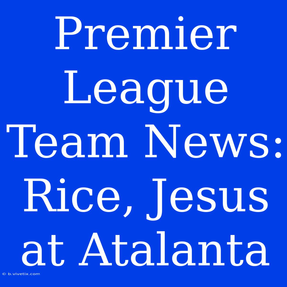 Premier League Team News: Rice, Jesus At Atalanta