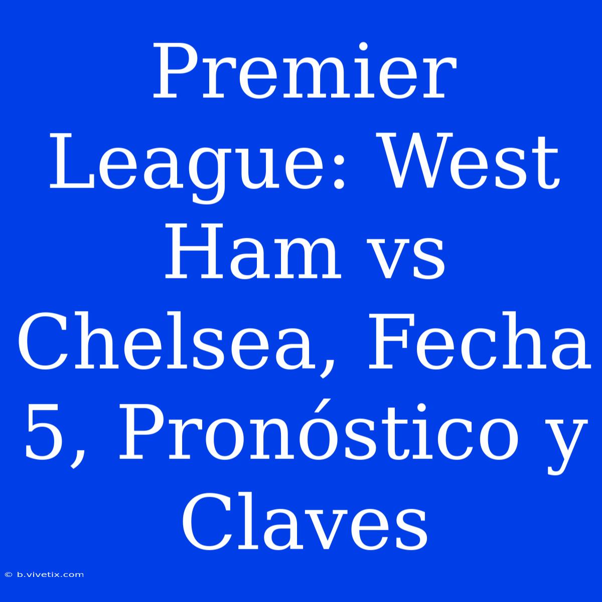 Premier League: West Ham Vs Chelsea, Fecha 5, Pronóstico Y Claves