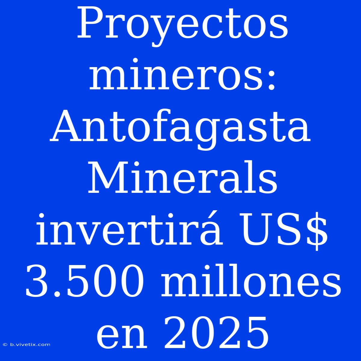 Proyectos Mineros: Antofagasta Minerals Invertirá US$ 3.500 Millones En 2025