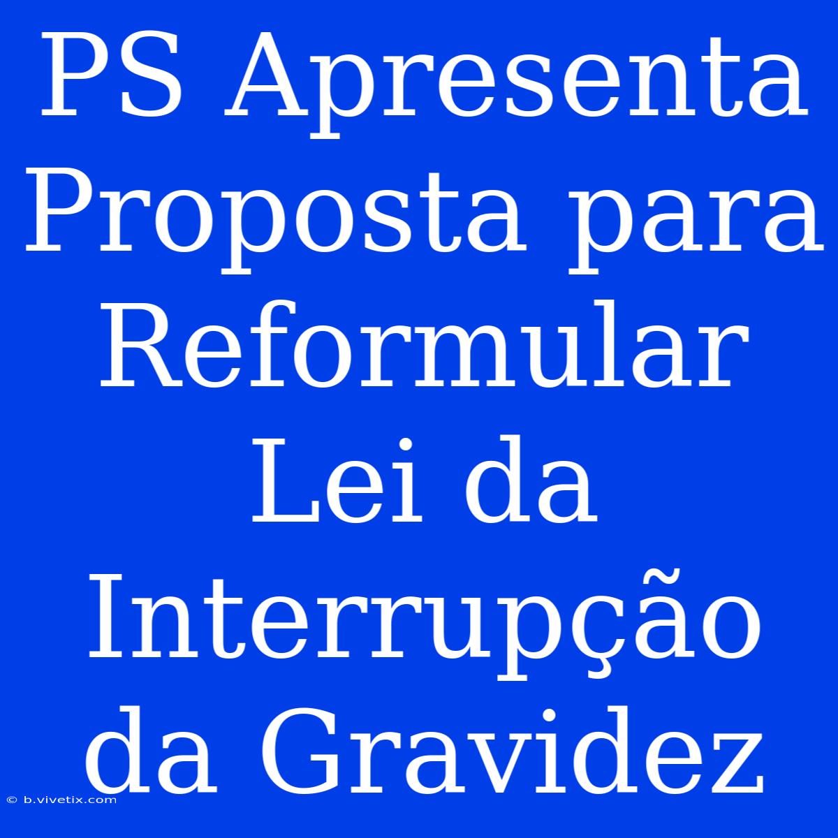 PS Apresenta Proposta Para Reformular Lei Da Interrupção Da Gravidez